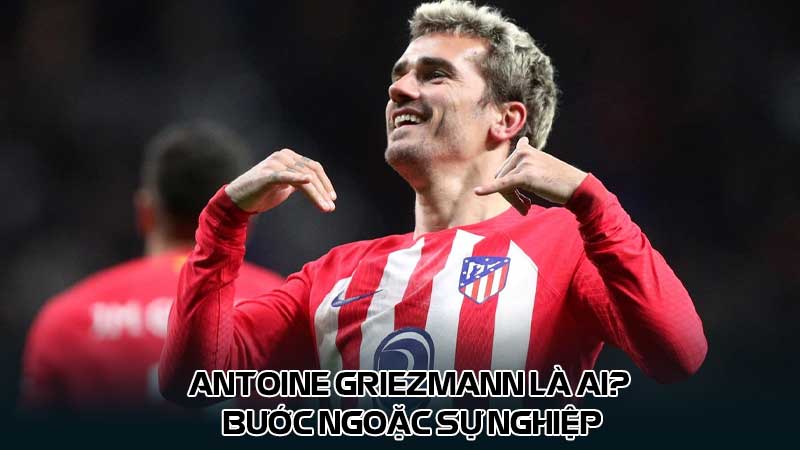 Antoine Griezmann là ai? Bước ngoặc sự nghiệp